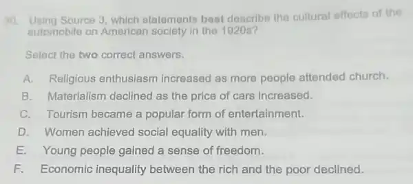 Source 3, which statements best describe the cultural effects of the
automobile on American sociely in the 1920s?
Select the two correct answers.
A. Religious enthusiasm increased as more people attended church.
B. Materialism declined as the price of cars increased.
C. Tourism became a popular form of entertainment.
D. Women achieved social equality with men.
E. Young people gained a sense of freedom.
F. Economic inequality between the rich and the poor declined.