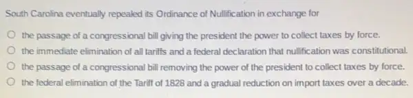 South Carolina eventually repealed its Ordinance of Nullification in exchange for
the passage of a congressional bill giving the president the power to collect taxes by force.
the immediate elimination of all tariffs and a federal declaration that nullification was constitutional.
the passage of a congressional bill removing the power of the president to collect taxes by force.
the federal elimination of the Tariff of 1828 and a gradual reduction on import taxes over a decade