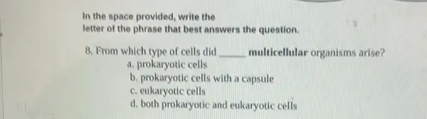 In the space provided write the
letter of the phrase that best answers the question.
8. From which type of cells did __ multicellular organism:arise?
a. prokaryotic cells
b. prokaryotic cells with a capsule
c. eukaryotic cells
d. both prokaryotic and eukaryotic cells