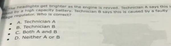 A. The spacity battery.Technician B says this is caused by a faulty
headlights get brighter as the engine is rewved. Technician A says this i
the regulator.Who is correct?
A. Technician A
B. Technician B
C. Both A and B
D. Neither A or B