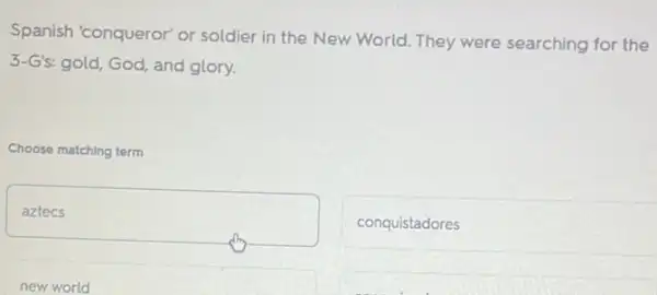 Spanish 'conqueror' or soldier in the New World. They were searching for the
3-G's: gold, God, and glory.
Choose matching term
square 
conquistadores
new world