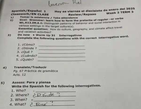 Spanish/Español 1
Hoy es viernes el diecisiete de enero del 2025
Week 2 TERM 3
work/EN CL ASE
Review/Repaso
Tomar la asistencia /Take attendance
2)
Goal: Grammar:learn how to form the preterite of regular -ar verbs
WL.K12.IM.61: Distinguish patterns of behavior and social interaction in
various settings in the target culture(s).
ntial question: How do culture, geography, and climate affect travel
and vacation activities?
3)
Do now - Warm Up 31 Interrogatives
Complete the following questions with the correct interrogative word.
1. ¿Cómo? __
2. ¿Dónde ? __
3. ¿Qué? __
4. ¿Cuándo? __
5. ¿Quién? __
4)
Translate/Traducir
Pg. 67 Práctica de gramática
Acts. 12
5) Assess: Para y piensa
Write the Spanish for the following interrogatives.
1. Who?	__
2. Where? __
3. When? __
4. What? __