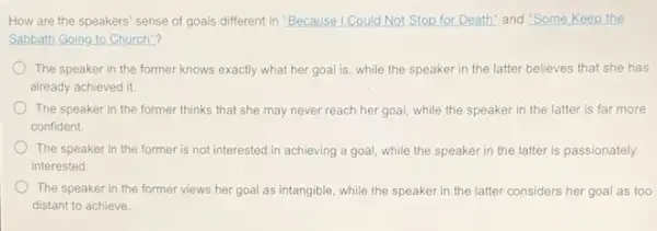 How are the speakers sense of goals different in "Because I Could Not Stop for Death" and "Some Keep the
Sabbath Going to Church"?
The speaker in the former knows exactly what her goal is, while the speaker in the latter believes that she has
already achieved it.
The speaker in the former thinks that she may never reach her goal, while the speaker in the latter is far more
confident.
The speaker in the former is not interested in achieving a goal.while the speaker in the latter is passionately
interested
The speaker in the former views her goal as intangible, while the speaker in the latter considers her goal as too
distant to achieve.