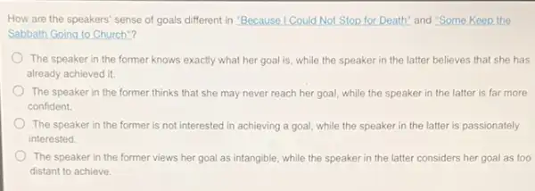 How are the speakers'sense of goals different in "Because I Could Not Stop for Death" and "Some Keep the
Sabbath Going to Church"?
The speaker in the former knows exactly what her goal is, while the speaker in the latter believes that she has
already achieved it.
The speaker in the former thinks that she may never reach her goal, while the speaker in the latter is far more
confident.
The speaker in the former is not interested in achieving a goal.while the speaker in the latter is passionately
interested
The speaker in the former views her goal as intangible, while the speaker in the latter considers her goal as too
distant to achieve