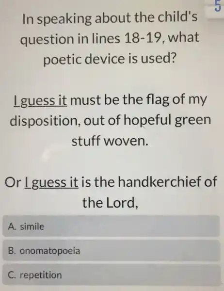 In speaking about the child's
question in lines 18-19, what
poetic device is used?
I guess it must be the flag of my
disposition out of hopeful green
stuff woven.
Or Lguess it is the handkerchief of
the Lord,
A. simile
B . onomatopoeia
C. repetition