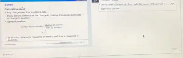 Speed
Calculating speed
- Any change over time is called a rate.
- If you think of distance as the change in position then speed is the rate
of change in position.
- Speed Equation
speed(inmcters/second)=frac (distance(inmeters)){time(
s=(d)/(t)
- In Sl units, distance is measured in meters, and time is measured in
seconds.
square 
A person walks 5 meters in 3 seconds The speed of the person is m/s.