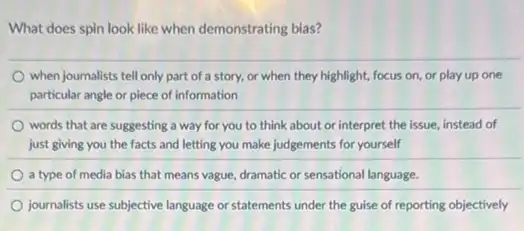 What does spin look like when demonstrating bias?
when journalists tell only part of a story,or when they highlight,focus on, or play up one
particular angle or piece of information
words that are suggesting a way for you to think about or interpret the issue, instead of
just giving you the facts and letting you make judgements for yourself
a type of media bias that means vague dramatic or sensational language.
journalists use subjective language or statements under the guise of reporting objectively