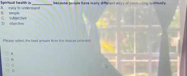 Spiritual health is __ because people have many different ways of connecting spiritually.
A. easy to understand
B. simple
C. subjective
D objective
Please select the best answer from the choices provided
A
B
C
D