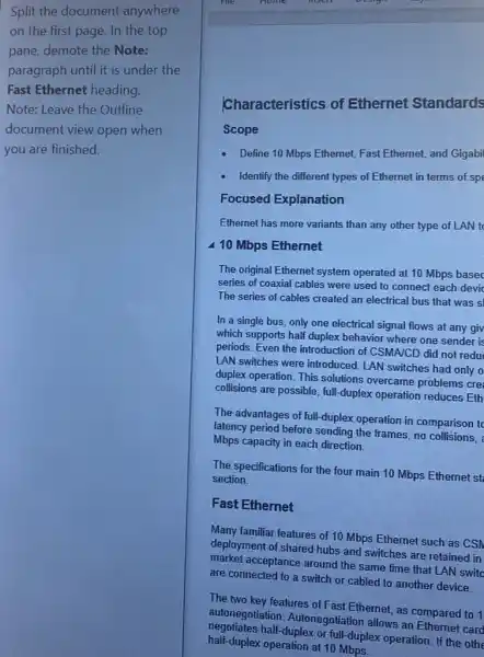 Split the document anywhere
on the first page In the top
pane, demote the Note:
paragraph until it is under the
Fast Ethernet heading.
Note: Leave the Outline
document view open when
you are finished.
Characteristics of Ethernet Standards
Scope
- Define 10 Mbps Ethernet Fast Ethernet, and Gigabi
- Identify the different types of Ethernet in terms of spe
Focused Explanation
Ethernet has more variants than any other type of LAN to
410 Mbps Ethernet
The original Ethernet system operated at 10 Mbps based
series of coaxial cables were used to connect each devid
The series of cables created an electrical bus that was s
In a single bus only one electrical signal flows at any giv
which supports half duplex behavior where one sender is
periods. Even the introduction of CSMA/CD did not redu
LAN switches were introduced LAN switches had only o
duplex operation. This solutions overcame problems cre
collisions are possible, full -duplex operation reduces Eth
The advantages of full -duplex operation in comparison to
latency period before sending the frames, no collisions,
Mbps capacity in each direction.
The specifications for the four main 10 Mbps Ethernet st
section.
Fast Ethernet
Many familiar features of 10 Mbps Ethernet such as CSN
deployment of shared hubs and switches are retained in
market acceptance around the same time that LAN switd
are connected to a switch or cabled to another device.
The two key features of Fast Ethernet, as compared to 1
autonegotiation Autonegotiation allows an Ethernet card
negotiates half-duplex or full-duplex operation. If the oth
half-duplex operation at 10 Mbps