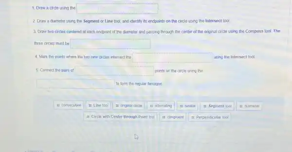 square 
2. Draw a diameter using the Segment or Line tool, and identify its endpoints on the circle using the Intersect tool.
3. Draw two circles centered at each endpoint of the diameter and passing through the center of the original circle using the Compass tool.The
three circles must be square 
4. Mark the points where the two new circles intersect the square  using the Intersect tool.
5. Connect the pairs of square  points on the circle using the
square  to form the regular hexagon
: consecutive
: Line tool
: Circle with Center through Point tool
: original circle
: alternating
: congruent
: similar
: Segment tool
: Perpendicular tool
: diameter