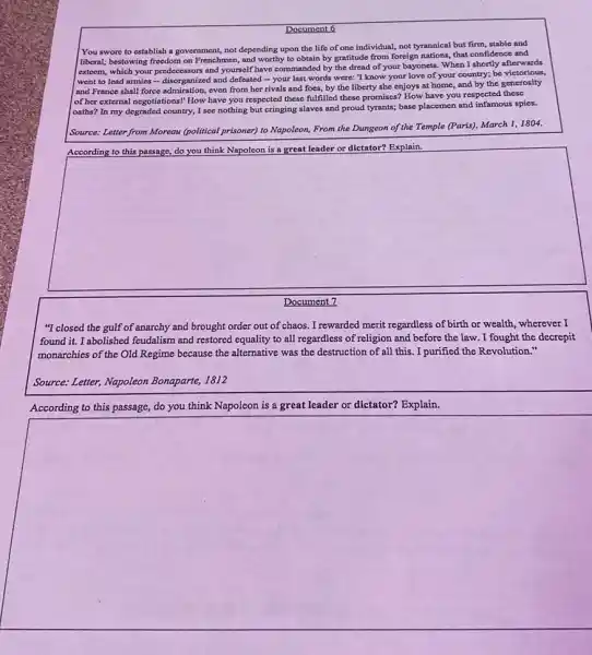 square 
Document 6
You swore to establish a government, not depending upon the life of one individual, not tyrannical but firm, stable and
liberal; bestowing freedom on Frenchmen, and worthy to obtain by gratitude from foreign nations, that confidence and
csteem, which your predecessors and yourself have commanded by the dread of your bayonets. When I shortly afterwards
went to lead armies - disorganized and defeated - your last words were: "I know your love of your country;be victorious,
and France shall force admiration, even from her rivals and foes, by the liberty she enjoys at home, and by the generosity
of her external negotiations!How have you respected these fulfilled these promises?How have you respected these
oaths? In my degraded country, I see nothing but cringing slaves and proud tyrants; base placemen and infamous spies.
Source: Letter from Moreau (political prisoner) to Napoleon,From the Dungeon of the Temple (Paris), March 1,1804.
Explain
square 
Document 7
"I closed the gulf of anarchy and brought order out of chaos. I rewarded merit regardless of birth or wealth, wherever I
found it. I abolished feudalism and restored equality to all regardless of religion and before the law. I fought the decrepit
monarchies of the Old Regime because the alternative was the destruction of all this. I purified the Revolution."
Source: Letter, Napoleon Bonaparte, 1812
According to this passage,do you think Napoleon is a great leader or dictator? Explain.
square