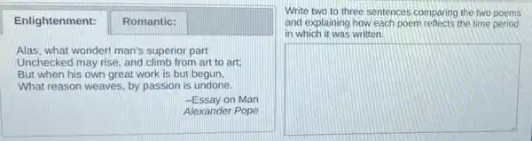 square 
Enlightenment: Romantic:
Alas, what wonder! man's superior part
Unchecked may rise, and climb from art to art;
But when his own great work is but begun.
What reason weaves, by passion is undone.
-Essay on Man
Write two to three sentences comparing the two poems
and explaining how each poem reflects the time period
in which it was written
square