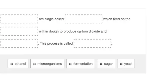 square  are single-celled square  which feed on the
square  within dough to produce carbon dioxide and
square  This process is called square 
: ethanol
: microorganisms
: fermentation
: sugar
: yeast