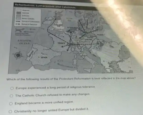 square 
square 
square 
square 
Which of the following results of the Protestant Reformation is best rellected in the map above?
Europe experienced a long period of religious tolerance
The Catholic Church refused to make any changes
England became a more unified region
Christianity no longer united Europe but divided it.