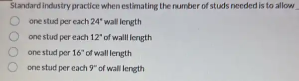 Standard industry practice when estimating the number of studs needed is to allow
one stud per each 24'' wall length
one stud per each 12'' of wall length
one stud per 16'' of wall length
one stud per each 9" of wall length