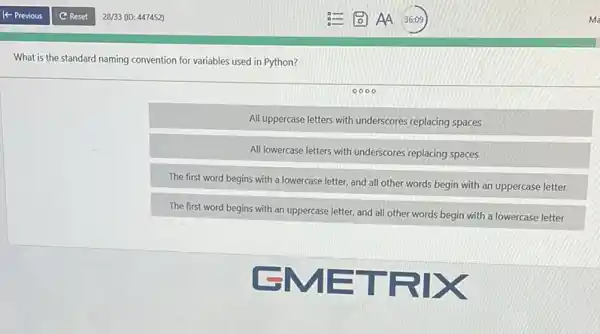 What is the standard naming convention for variables used in Python?
All uppercase letters with underscores replacing spaces
All lowercase letters with underscores replacing spaces
The first word begins with a lowercase letter and all other words begin with an uppercase letter
The first word begins with an uppercase letter and all other words begin with a lowercase letter