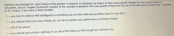 Stanford psychologist Dr. Carol Dweck is the pioneer in research on mindsets;her theory of fixed versus growth mindset has had a great impact on
education, and Dr. Angela Duckworth (creator of the concept of academic Grit)says growth mindset may be one of the best ways to develop Grit. According
to Dr. Dweck, if you have a fixed mindset
a. you tend to believe that intelligence is something you are born with and you either have it or you don't.
b. you believe there are many things you can do to improve your performance at all kinds of tasks.
c. All of the above.
d. you should pick another pathway if you fail at the thing you first thought you wanted to do.