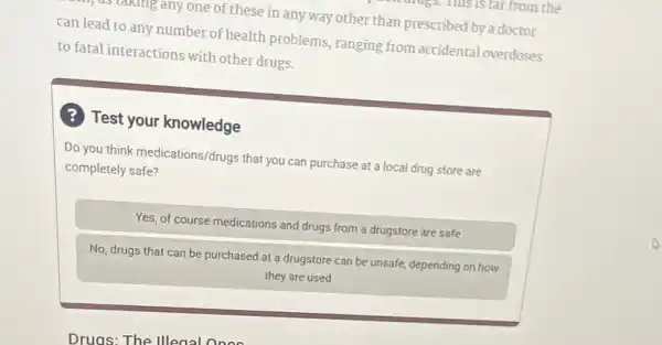 stanling any one of these in any way other than prescribed by a doctor
can lead to any number of health problems , ranging from accidental overdoses
to fatal interactions with other drugs.
? Test your knowledge
Do you think medications/drugs that you can purchase at a local drug store are
completely safe?
Yes, of course medications and drugs from a drugstore are safe
No, drugs that can be purchased at a drugstore can be unsafe depending on how
they are used