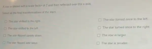 The star turned once to the left.
The star turned once to the right
A star is dilated with a scale factor of 2 and then reflected over the x-axis.
Select all the final transformations of the stars.
The star shifted to the right
The star shifted to the left.
The star flipped upside down
The star flipped side ways
The star is smaller
The star is larger
