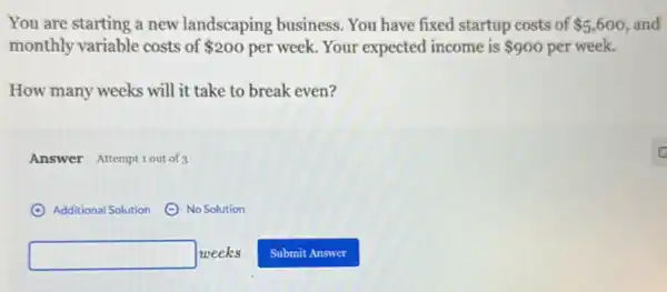 You are starting a new landscaping business. You have fixed startup costs of 5,600 and
monthly variable costs of 200 per week. Your expected income is 900 per week.
How many weeks will it take to break even?
Answer Attemptiout of 3
(A) Additional Solution ()No Solution
square  weeks