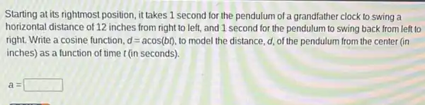 Starting at its rightmost position it takes 1 second for the pendulum of a grandfather clock to swing a
horizontal distance of 12 inches from right to left, and 1 second for the pendulum to swing back from left to
right. Write a cosine function. d=acos(bt) to model the distance d, of the pendulum from the center (in
inches) as a function of time t (in seconds).
a=square