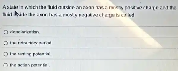 A state in which the fluid outside an axon has a mostly positive charge and the
fluid inside the axon has a mostly negative charge is called
depolarization.
the refractory period.
the resting potential.
the action potential