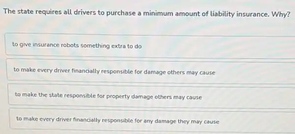 The state requires all drivers to purchase a minimum amount of liability insurance. Why?
to give insurance robots something extra to do
to make every driver financially responsible for damage others may cause
to make the state responsible for property damage others may cause
to make every driver financially responsible for any damage they may cause