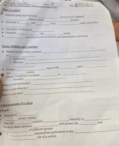 What is a state?
[air 1.1
__
of Government Guided Notes
Political entity that exercises
__
(power) over a defined
__
(region) and its
__ (people)
Monopoly on the use of
__
Authority to
__
__
disappointed and
__ laws, __ order, and collect
Maintain
__
and __ policy
__
government with institutions and
administrative structures
States, Nations, and Countries
Nation: territory with a common
__ __ __ or __
__ , __ __
.
- Ethnicity:
__ __ __
__
Country:
and __ breast
__ region with __ and a __
system
Union: Comprised of multiple __ or __
- Example: __
What is your nationality? __
What is your ethnicity? __
What is your race? __
Characteristics of a State
People
Must have __
__ doesn't matter
May not __ customs, __ , ethnicity or __
Modern states embrace __ and protect the
__ and
__ of different groups
__ communities participate in the __ __
__ life of a nation