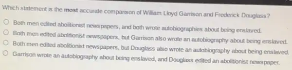 Which statement is the most accurate comparison of William Lloyd Garrison and Frederick Douglass?
Both men edited abolitionist newspapers, and both wrote autobiographies about being enslaved.
Both men edited abolitionist newspapers, but Garrison also wrote an autobiography about being enslaved.
Both men edited abolitionist newspapers, but Douglass also wrote an autobiography about being enslaved.
Garrison wrote an autobiography about being enslaved, and Douglass edited an abolitionist newspaper.