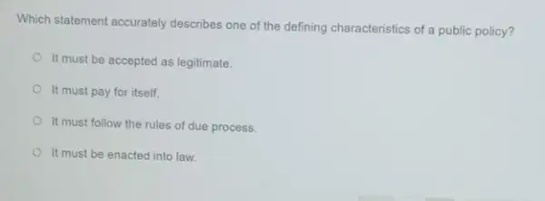 Which statement accurately describes one of the defining characteristics of a public policy?
It must be accepted as legitimate.
It must pay for itself.
It must follow the rules of due process.
It must be enacted into law.