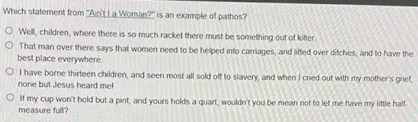 Which statement from "Aint la Woman?" is an example of pathos?
Well, children, where there is so much racket there must be something out of kilter.
That man over there says that women need to be helped into carriages, and lifted over ditches, and to have the
best place everywhere.
I have borne thirteen children and seen most all sold off to slavery, and when I cried out with my mother's grief,
none but Jesus heard me!
If my cup won't hold but a pint,and yours holds a quart, wouldn't you be mean not to let me have my little half-
measure full?