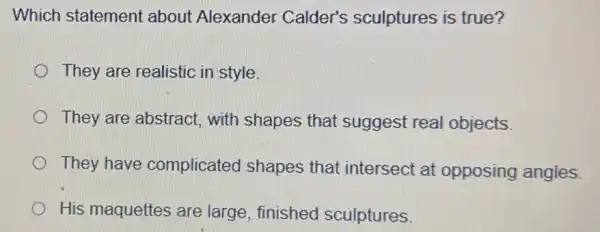 Which statement about Alexander Calder's sculptures is true?
They are realistic in style
They are abstract with shapes that suggest real objects.
They have complicated shapes that intersect at opposing angles
His maquettes are large, finished sculptures.