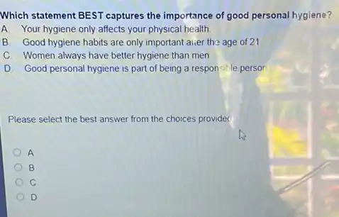 Which statement BEST captures the importance of good personal hygiene?
A. Your hygiene only affects your physical health
B. Good hygiene habits are only important aiver the age of 21
C. Women always have better hygiene than men
D Good personal hygiene is part of being a responsible person
Please select the best answer from the choices provided
A
B
C
D