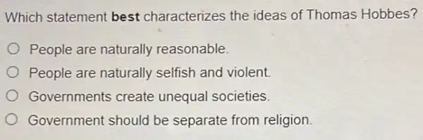 Which statement best characterizes the ideas of Thomas Hobbes?
People are naturally reasonable.
People are naturally selfish and violent.
Governments create unequal societies.
Government should be separate from religion.