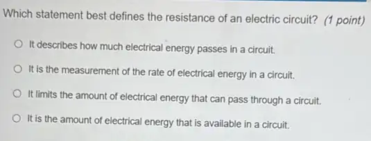 Which statement best defines the resistance of an electric circuit? (1 point)
It describes how much electrical energy passes in a circuit.
It is the measurement of the rate of electrical energy in a circuit.
It limits the amoun of electrical energy that can pass through a circuit.
It is the amount of electrical energy that is available in a circuit.