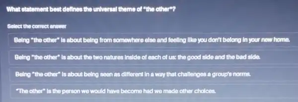 What statement best defines the universal theme of "the other"?
Select the correct enswer
Being "the other" is about being from somewhere else and feeling like you don't belong in your new home.
Being "the other" Is about the two natures Inside of each of us; the good side and the bad side.
Being "the other" Is about being seen as different in a way that challenges a group's norms.
"The other" is the person we would have become had we made other choices.