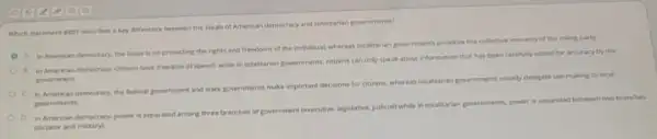Which statement Best describes akey difference between the ideals of American democracy and totalitarian governments?
A in American demecracy the focun is on protecting the rights and freedoms of the individual.whereas tetailitarian governments prontine the collective interests of the ruling party.
B. In American democracy, citiens have freedom of speech while in totalitarian governments citizens can only speak about information that has been carefully vetted for accuracy by the
government
c
In American democracy, the federal government and state governments make important decisions for citizens, whereas totalitarian governments usually delegate last making to local
governments.
in American democracy, power is separated among three branches of government (executive legislative, judiciall while in totalitarian governments, power is separated between two be anches
idictator and