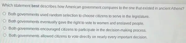 Which statement best describes how American government compares to the one that existed in ancient Athens?
Both governments used random selection to choose citizens to serve in the legislature.
Both governments eventually gave the right to vote to women and enslaved people.
Both governments encouraged citizens to participate in the decision-making process.
Both governments allowed citizens to vote directly on nearly every important decision.