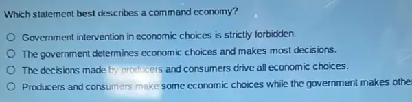 Which statement best describes a command economy?
Government intervention in economic choices is strictly forbidden.
The government determines economic choices and makes most decisions.
The decisions made by producers and consumers drive all economic choices.
Producers and consumers make some economic choices while the government makes othe