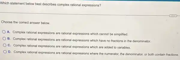 Which statement below best describes complex rational expressions?
Choose the correct answer below.
A. Complex rational expressions are rational expressions which cannot be simplified.
B. Complex rational expressions are rational expressions which have no fractions in the denominator.
C. Complex rational expressions are rational expressions which are added to variables.
D. Complex rational expressions are rational expressions where the numerator, the denominator,or both contain fractions.