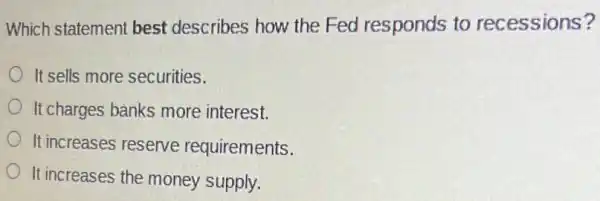 Which statement best describes how the Fed responds to recessions?
It sells more securities.
It charges banks more interest.
It increases reserve requirements.
It increases the money supply.