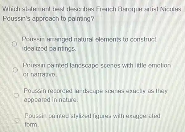 Which statement best describes French Baroque artist Nicolas
Poussin's approach to painting?
Poussin arranged natural elements to construct
idealized paintings
Poussin painted landscape scenes with little emotion
or narrative.
Poussin recorded landscape scenes exactly as they
appeared in nature
Poussin painted stylized figures with exaggerated
form