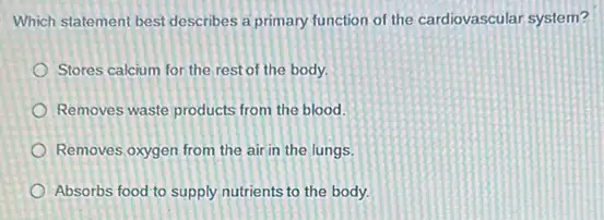 Which statement best describes a primary function of the cardiovascular system?
Stores calcium for the rest of the body.
Removes waste products from the blood.
Removes oxygen from the air in the lungs.
Absorbs food to supply nutrients to the body.