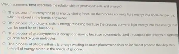 Which statement best describes the relationship of photosynthesis and energy?
The process of photosynthesis is energy-storing because the process converts light energy into chemical energy.
which is stored in the bonds of glucose.
The process of photosynthesis is energy-releasing because the process converts light that
can be used for cell functions.
The process of photosynthesis is energy-conserving because no energy is used throughout the process of forming
glucose and oxygen molecules.
The process of photosynthesis is energy-wasting because photosynthesis is an inefficient process that depletes
the cell of energy stored in the bonds of glucose.