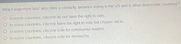 Which statement best describes a similarity between voting in the US and in other democratic countries?
In some countries, citizens do not have the right to vote.
In some countries, citizens have the right to vote but choose not to.
In some countries, citizens vote.for communist leaders.
In some countries, citizens vole for monarchs.