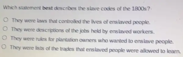 Which statement best describes the slave codes of the 1800s 2.
They were laws that controlled the lives of enslaved people.
They were descriptions of the jobs held by enslaved workers.
They were rules for plantation owners who wanted to enslave people.
They were lists of the trades that enslaved people were allowed to learn.