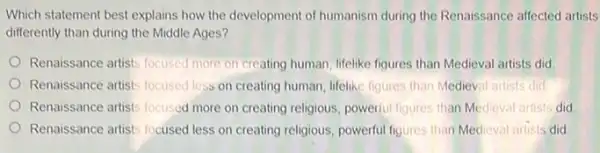 Which statement best explains how the development of humanism during the Renaissance affected artists
differently than during the Middle Ages?
Renaissance artists locuscd more on creating human, lifelike figures than Medieval artists did
Renaissance artists focused less on creating human, lifelike figures than Medieval artists did
Renaissance artists focused more on creating religious, powerful figures than Medieval artists did
Renaissance artists focused less on creating religious, powerful figures than Medieval artists did