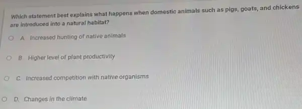 Which statement best explains what happens when domestic animals such as pigs,goats, and chickens
are introduced into a natural habitat?
A. Increased hunting of native animals
B. Higher level of plant productivity
C. Increased competition with native organisms
D. Changes in the climate