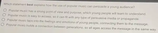 Which statement best explains how the use of popular music can persuade a young audience?
Popular music has a strong point of view and purpose, which young people will learn to understand.
Popular music is easy to access, so it can fit with any type of persuasive media or propaganda.
Popular music taps into the feelings and emotions of young people, connecting them to the message.
Popular music builds a connection between generations so all ages access the message in the same way.