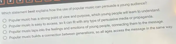 Which statement best explains how the use of popular music can persuade a young audience?
Popular music has a strong point of view and purpose, which young people will learn to understand.
Popular musicis easy to access, so it can fit with any type of persuasive media or propaganda.
Popular music taps into the feelings and emotions of young people, connecting them to the message.
Popular music builds a connection between generations, so all ages access the message in the same way.